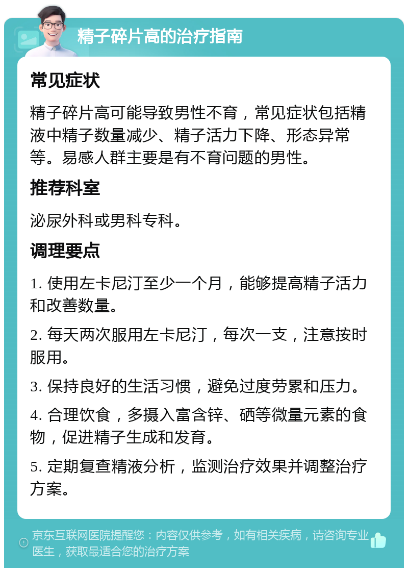 精子碎片高的治疗指南 常见症状 精子碎片高可能导致男性不育，常见症状包括精液中精子数量减少、精子活力下降、形态异常等。易感人群主要是有不育问题的男性。 推荐科室 泌尿外科或男科专科。 调理要点 1. 使用左卡尼汀至少一个月，能够提高精子活力和改善数量。 2. 每天两次服用左卡尼汀，每次一支，注意按时服用。 3. 保持良好的生活习惯，避免过度劳累和压力。 4. 合理饮食，多摄入富含锌、硒等微量元素的食物，促进精子生成和发育。 5. 定期复查精液分析，监测治疗效果并调整治疗方案。