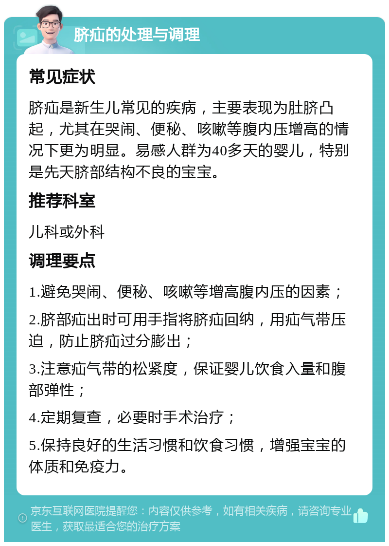 脐疝的处理与调理 常见症状 脐疝是新生儿常见的疾病，主要表现为肚脐凸起，尤其在哭闹、便秘、咳嗽等腹内压增高的情况下更为明显。易感人群为40多天的婴儿，特别是先天脐部结构不良的宝宝。 推荐科室 儿科或外科 调理要点 1.避免哭闹、便秘、咳嗽等增高腹内压的因素； 2.脐部疝出时可用手指将脐疝回纳，用疝气带压迫，防止脐疝过分膨出； 3.注意疝气带的松紧度，保证婴儿饮食入量和腹部弹性； 4.定期复查，必要时手术治疗； 5.保持良好的生活习惯和饮食习惯，增强宝宝的体质和免疫力。