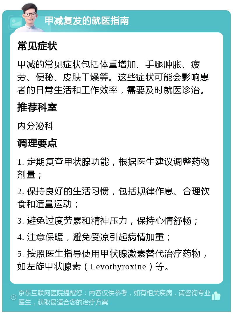 甲减复发的就医指南 常见症状 甲减的常见症状包括体重增加、手腿肿胀、疲劳、便秘、皮肤干燥等。这些症状可能会影响患者的日常生活和工作效率，需要及时就医诊治。 推荐科室 内分泌科 调理要点 1. 定期复查甲状腺功能，根据医生建议调整药物剂量； 2. 保持良好的生活习惯，包括规律作息、合理饮食和适量运动； 3. 避免过度劳累和精神压力，保持心情舒畅； 4. 注意保暖，避免受凉引起病情加重； 5. 按照医生指导使用甲状腺激素替代治疗药物，如左旋甲状腺素（Levothyroxine）等。