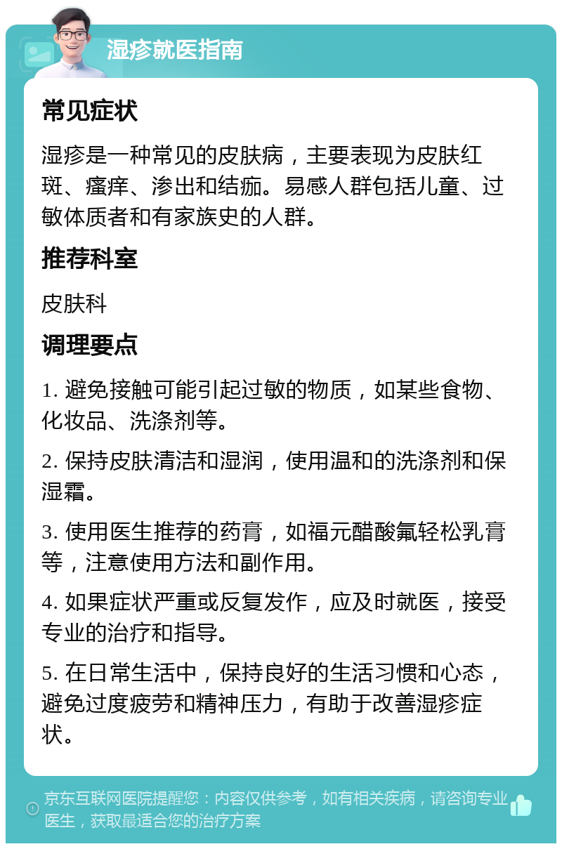 湿疹就医指南 常见症状 湿疹是一种常见的皮肤病，主要表现为皮肤红斑、瘙痒、渗出和结痂。易感人群包括儿童、过敏体质者和有家族史的人群。 推荐科室 皮肤科 调理要点 1. 避免接触可能引起过敏的物质，如某些食物、化妆品、洗涤剂等。 2. 保持皮肤清洁和湿润，使用温和的洗涤剂和保湿霜。 3. 使用医生推荐的药膏，如福元醋酸氟轻松乳膏等，注意使用方法和副作用。 4. 如果症状严重或反复发作，应及时就医，接受专业的治疗和指导。 5. 在日常生活中，保持良好的生活习惯和心态，避免过度疲劳和精神压力，有助于改善湿疹症状。