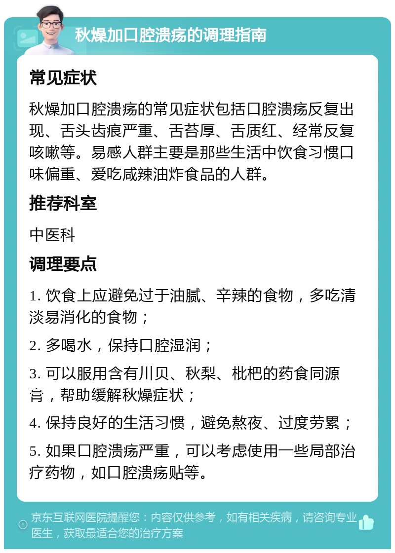 秋燥加口腔溃疡的调理指南 常见症状 秋燥加口腔溃疡的常见症状包括口腔溃疡反复出现、舌头齿痕严重、舌苔厚、舌质红、经常反复咳嗽等。易感人群主要是那些生活中饮食习惯口味偏重、爱吃咸辣油炸食品的人群。 推荐科室 中医科 调理要点 1. 饮食上应避免过于油腻、辛辣的食物，多吃清淡易消化的食物； 2. 多喝水，保持口腔湿润； 3. 可以服用含有川贝、秋梨、枇杷的药食同源膏，帮助缓解秋燥症状； 4. 保持良好的生活习惯，避免熬夜、过度劳累； 5. 如果口腔溃疡严重，可以考虑使用一些局部治疗药物，如口腔溃疡贴等。