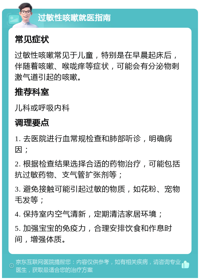 过敏性咳嗽就医指南 常见症状 过敏性咳嗽常见于儿童，特别是在早晨起床后，伴随着咳嗽、喉咙痒等症状，可能会有分泌物刺激气道引起的咳嗽。 推荐科室 儿科或呼吸内科 调理要点 1. 去医院进行血常规检查和肺部听诊，明确病因； 2. 根据检查结果选择合适的药物治疗，可能包括抗过敏药物、支气管扩张剂等； 3. 避免接触可能引起过敏的物质，如花粉、宠物毛发等； 4. 保持室内空气清新，定期清洁家居环境； 5. 加强宝宝的免疫力，合理安排饮食和作息时间，增强体质。