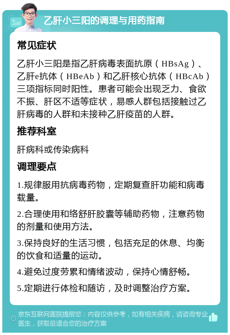 乙肝小三阳的调理与用药指南 常见症状 乙肝小三阳是指乙肝病毒表面抗原（HBsAg）、乙肝e抗体（HBeAb）和乙肝核心抗体（HBcAb）三项指标同时阳性。患者可能会出现乏力、食欲不振、肝区不适等症状，易感人群包括接触过乙肝病毒的人群和未接种乙肝疫苗的人群。 推荐科室 肝病科或传染病科 调理要点 1.规律服用抗病毒药物，定期复查肝功能和病毒载量。 2.合理使用和络舒肝胶囊等辅助药物，注意药物的剂量和使用方法。 3.保持良好的生活习惯，包括充足的休息、均衡的饮食和适量的运动。 4.避免过度劳累和情绪波动，保持心情舒畅。 5.定期进行体检和随访，及时调整治疗方案。