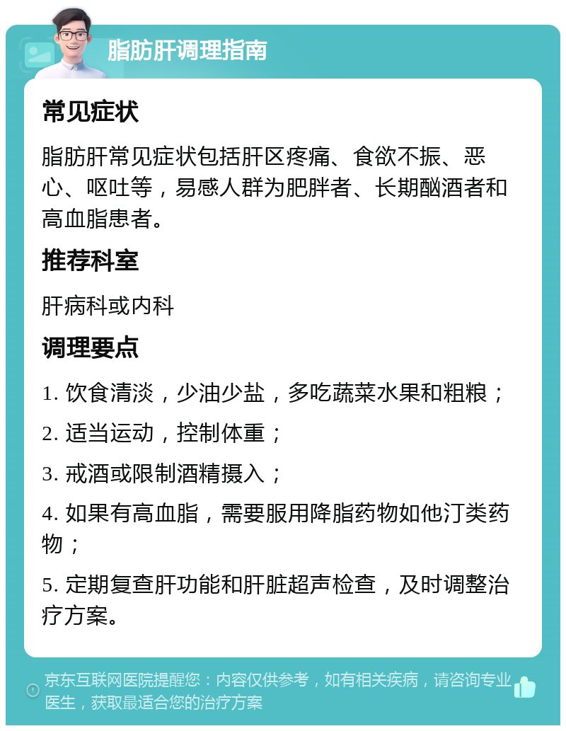 脂肪肝调理指南 常见症状 脂肪肝常见症状包括肝区疼痛、食欲不振、恶心、呕吐等，易感人群为肥胖者、长期酗酒者和高血脂患者。 推荐科室 肝病科或内科 调理要点 1. 饮食清淡，少油少盐，多吃蔬菜水果和粗粮； 2. 适当运动，控制体重； 3. 戒酒或限制酒精摄入； 4. 如果有高血脂，需要服用降脂药物如他汀类药物； 5. 定期复查肝功能和肝脏超声检查，及时调整治疗方案。