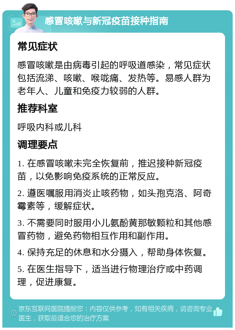 感冒咳嗽与新冠疫苗接种指南 常见症状 感冒咳嗽是由病毒引起的呼吸道感染，常见症状包括流涕、咳嗽、喉咙痛、发热等。易感人群为老年人、儿童和免疫力较弱的人群。 推荐科室 呼吸内科或儿科 调理要点 1. 在感冒咳嗽未完全恢复前，推迟接种新冠疫苗，以免影响免疫系统的正常反应。 2. 遵医嘱服用消炎止咳药物，如头孢克洛、阿奇霉素等，缓解症状。 3. 不需要同时服用小儿氨酚黄那敏颗粒和其他感冒药物，避免药物相互作用和副作用。 4. 保持充足的休息和水分摄入，帮助身体恢复。 5. 在医生指导下，适当进行物理治疗或中药调理，促进康复。