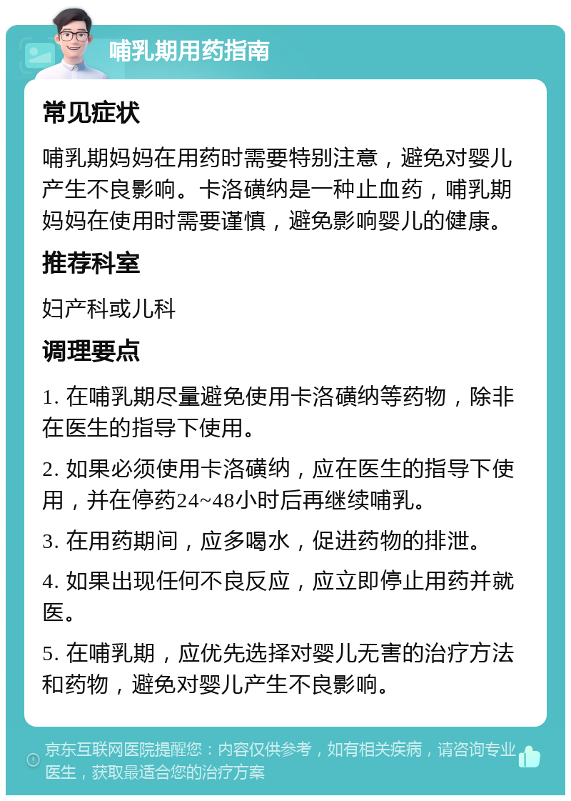 哺乳期用药指南 常见症状 哺乳期妈妈在用药时需要特别注意，避免对婴儿产生不良影响。卡洛磺纳是一种止血药，哺乳期妈妈在使用时需要谨慎，避免影响婴儿的健康。 推荐科室 妇产科或儿科 调理要点 1. 在哺乳期尽量避免使用卡洛磺纳等药物，除非在医生的指导下使用。 2. 如果必须使用卡洛磺纳，应在医生的指导下使用，并在停药24~48小时后再继续哺乳。 3. 在用药期间，应多喝水，促进药物的排泄。 4. 如果出现任何不良反应，应立即停止用药并就医。 5. 在哺乳期，应优先选择对婴儿无害的治疗方法和药物，避免对婴儿产生不良影响。