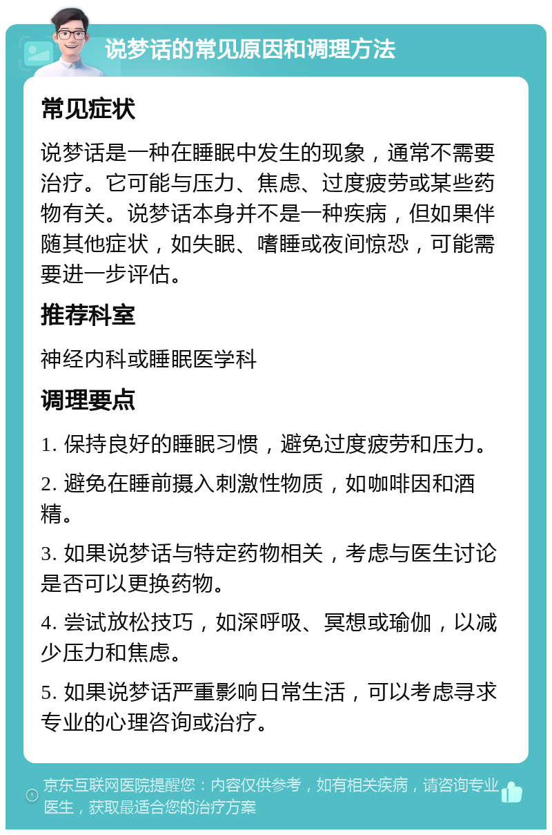 说梦话的常见原因和调理方法 常见症状 说梦话是一种在睡眠中发生的现象，通常不需要治疗。它可能与压力、焦虑、过度疲劳或某些药物有关。说梦话本身并不是一种疾病，但如果伴随其他症状，如失眠、嗜睡或夜间惊恐，可能需要进一步评估。 推荐科室 神经内科或睡眠医学科 调理要点 1. 保持良好的睡眠习惯，避免过度疲劳和压力。 2. 避免在睡前摄入刺激性物质，如咖啡因和酒精。 3. 如果说梦话与特定药物相关，考虑与医生讨论是否可以更换药物。 4. 尝试放松技巧，如深呼吸、冥想或瑜伽，以减少压力和焦虑。 5. 如果说梦话严重影响日常生活，可以考虑寻求专业的心理咨询或治疗。