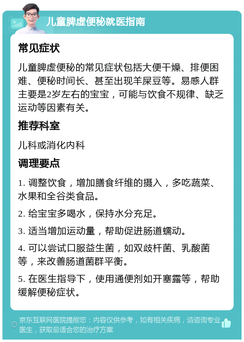 儿童脾虚便秘就医指南 常见症状 儿童脾虚便秘的常见症状包括大便干燥、排便困难、便秘时间长、甚至出现羊屎豆等。易感人群主要是2岁左右的宝宝，可能与饮食不规律、缺乏运动等因素有关。 推荐科室 儿科或消化内科 调理要点 1. 调整饮食，增加膳食纤维的摄入，多吃蔬菜、水果和全谷类食品。 2. 给宝宝多喝水，保持水分充足。 3. 适当增加运动量，帮助促进肠道蠕动。 4. 可以尝试口服益生菌，如双歧杆菌、乳酸菌等，来改善肠道菌群平衡。 5. 在医生指导下，使用通便剂如开塞露等，帮助缓解便秘症状。