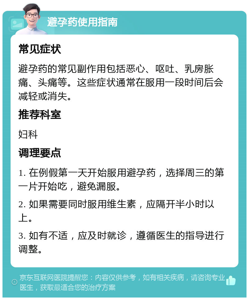 避孕药使用指南 常见症状 避孕药的常见副作用包括恶心、呕吐、乳房胀痛、头痛等。这些症状通常在服用一段时间后会减轻或消失。 推荐科室 妇科 调理要点 1. 在例假第一天开始服用避孕药，选择周三的第一片开始吃，避免漏服。 2. 如果需要同时服用维生素，应隔开半小时以上。 3. 如有不适，应及时就诊，遵循医生的指导进行调整。