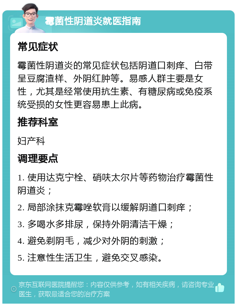 霉菌性阴道炎就医指南 常见症状 霉菌性阴道炎的常见症状包括阴道口刺痒、白带呈豆腐渣样、外阴红肿等。易感人群主要是女性，尤其是经常使用抗生素、有糖尿病或免疫系统受损的女性更容易患上此病。 推荐科室 妇产科 调理要点 1. 使用达克宁栓、硝呋太尔片等药物治疗霉菌性阴道炎； 2. 局部涂抹克霉唑软膏以缓解阴道口刺痒； 3. 多喝水多排尿，保持外阴清洁干燥； 4. 避免剃阴毛，减少对外阴的刺激； 5. 注意性生活卫生，避免交叉感染。