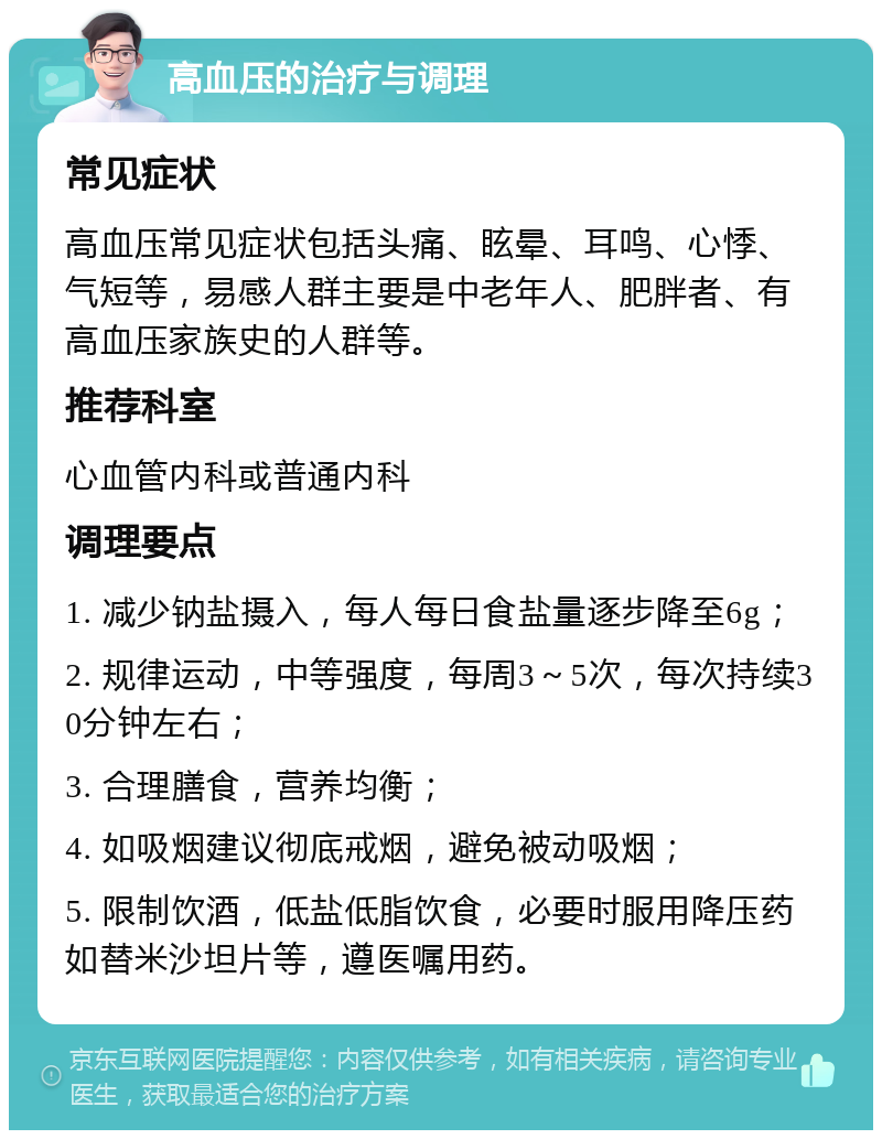 高血压的治疗与调理 常见症状 高血压常见症状包括头痛、眩晕、耳鸣、心悸、气短等，易感人群主要是中老年人、肥胖者、有高血压家族史的人群等。 推荐科室 心血管内科或普通内科 调理要点 1. 减少钠盐摄入，每人每日食盐量逐步降至6g； 2. 规律运动，中等强度，每周3～5次，每次持续30分钟左右； 3. 合理膳食，营养均衡； 4. 如吸烟建议彻底戒烟，避免被动吸烟； 5. 限制饮酒，低盐低脂饮食，必要时服用降压药如替米沙坦片等，遵医嘱用药。