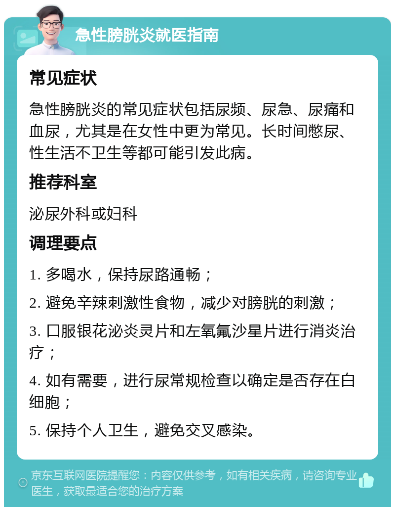 急性膀胱炎就医指南 常见症状 急性膀胱炎的常见症状包括尿频、尿急、尿痛和血尿，尤其是在女性中更为常见。长时间憋尿、性生活不卫生等都可能引发此病。 推荐科室 泌尿外科或妇科 调理要点 1. 多喝水，保持尿路通畅； 2. 避免辛辣刺激性食物，减少对膀胱的刺激； 3. 口服银花泌炎灵片和左氧氟沙星片进行消炎治疗； 4. 如有需要，进行尿常规检查以确定是否存在白细胞； 5. 保持个人卫生，避免交叉感染。