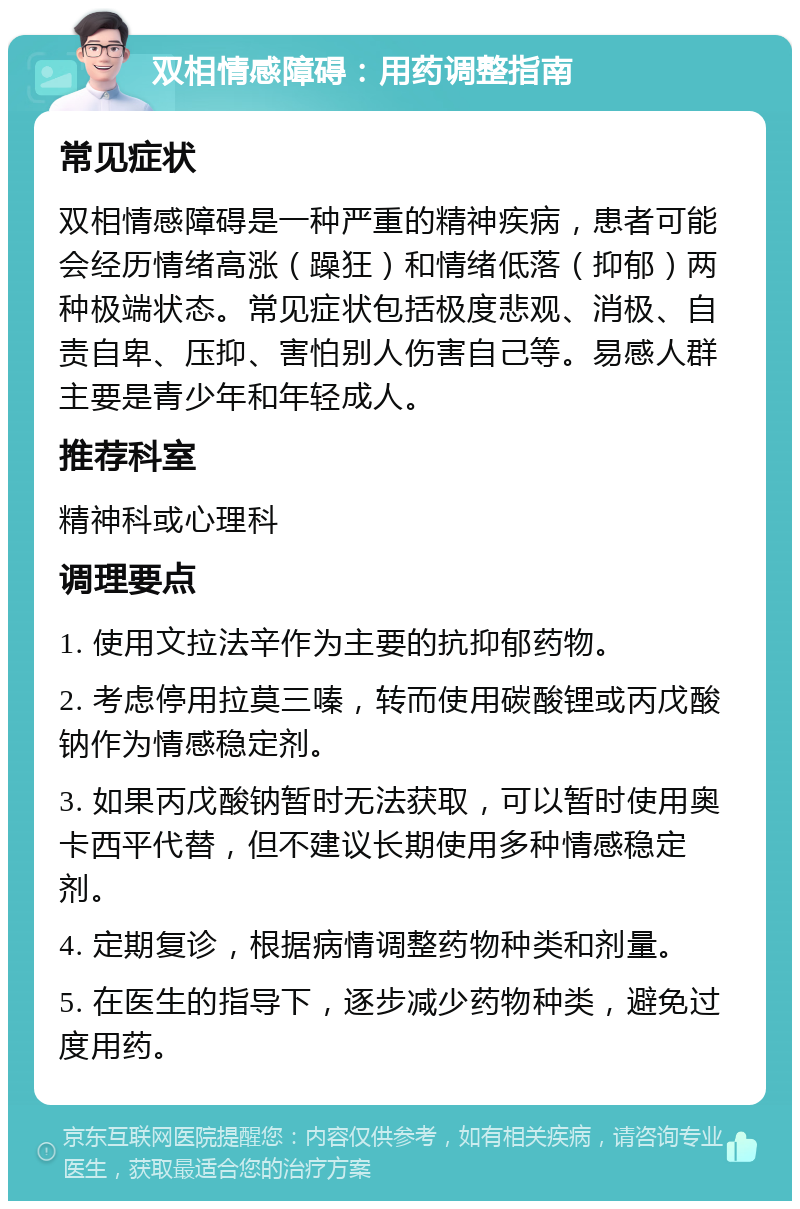 双相情感障碍：用药调整指南 常见症状 双相情感障碍是一种严重的精神疾病，患者可能会经历情绪高涨（躁狂）和情绪低落（抑郁）两种极端状态。常见症状包括极度悲观、消极、自责自卑、压抑、害怕别人伤害自己等。易感人群主要是青少年和年轻成人。 推荐科室 精神科或心理科 调理要点 1. 使用文拉法辛作为主要的抗抑郁药物。 2. 考虑停用拉莫三嗪，转而使用碳酸锂或丙戊酸钠作为情感稳定剂。 3. 如果丙戊酸钠暂时无法获取，可以暂时使用奥卡西平代替，但不建议长期使用多种情感稳定剂。 4. 定期复诊，根据病情调整药物种类和剂量。 5. 在医生的指导下，逐步减少药物种类，避免过度用药。