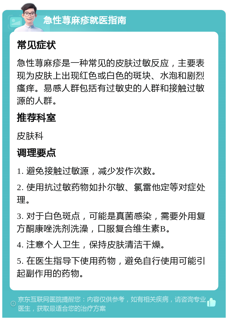 急性荨麻疹就医指南 常见症状 急性荨麻疹是一种常见的皮肤过敏反应，主要表现为皮肤上出现红色或白色的斑块、水泡和剧烈瘙痒。易感人群包括有过敏史的人群和接触过敏源的人群。 推荐科室 皮肤科 调理要点 1. 避免接触过敏源，减少发作次数。 2. 使用抗过敏药物如扑尔敏、氯雷他定等对症处理。 3. 对于白色斑点，可能是真菌感染，需要外用复方酮康唑洗剂洗澡，口服复合维生素B。 4. 注意个人卫生，保持皮肤清洁干燥。 5. 在医生指导下使用药物，避免自行使用可能引起副作用的药物。