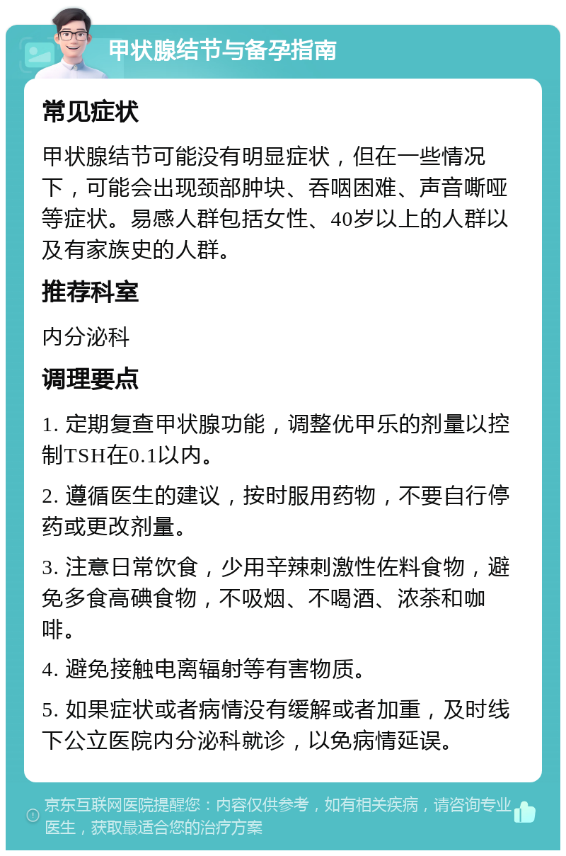 甲状腺结节与备孕指南 常见症状 甲状腺结节可能没有明显症状，但在一些情况下，可能会出现颈部肿块、吞咽困难、声音嘶哑等症状。易感人群包括女性、40岁以上的人群以及有家族史的人群。 推荐科室 内分泌科 调理要点 1. 定期复查甲状腺功能，调整优甲乐的剂量以控制TSH在0.1以内。 2. 遵循医生的建议，按时服用药物，不要自行停药或更改剂量。 3. 注意日常饮食，少用辛辣刺激性佐料食物，避免多食高碘食物，不吸烟、不喝酒、浓茶和咖啡。 4. 避免接触电离辐射等有害物质。 5. 如果症状或者病情没有缓解或者加重，及时线下公立医院内分泌科就诊，以免病情延误。