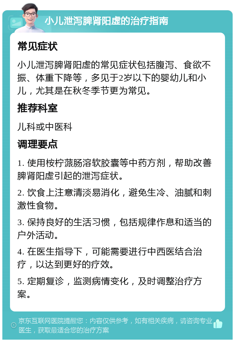 小儿泄泻脾肾阳虚的治疗指南 常见症状 小儿泄泻脾肾阳虚的常见症状包括腹泻、食欲不振、体重下降等，多见于2岁以下的婴幼儿和小儿，尤其是在秋冬季节更为常见。 推荐科室 儿科或中医科 调理要点 1. 使用桉柠蒎肠溶软胶囊等中药方剂，帮助改善脾肾阳虚引起的泄泻症状。 2. 饮食上注意清淡易消化，避免生冷、油腻和刺激性食物。 3. 保持良好的生活习惯，包括规律作息和适当的户外活动。 4. 在医生指导下，可能需要进行中西医结合治疗，以达到更好的疗效。 5. 定期复诊，监测病情变化，及时调整治疗方案。