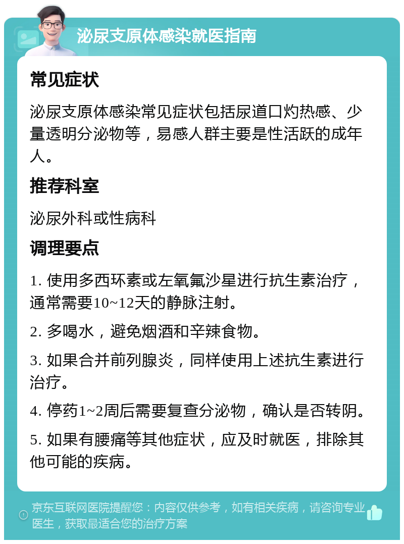 泌尿支原体感染就医指南 常见症状 泌尿支原体感染常见症状包括尿道口灼热感、少量透明分泌物等，易感人群主要是性活跃的成年人。 推荐科室 泌尿外科或性病科 调理要点 1. 使用多西环素或左氧氟沙星进行抗生素治疗，通常需要10~12天的静脉注射。 2. 多喝水，避免烟酒和辛辣食物。 3. 如果合并前列腺炎，同样使用上述抗生素进行治疗。 4. 停药1~2周后需要复查分泌物，确认是否转阴。 5. 如果有腰痛等其他症状，应及时就医，排除其他可能的疾病。