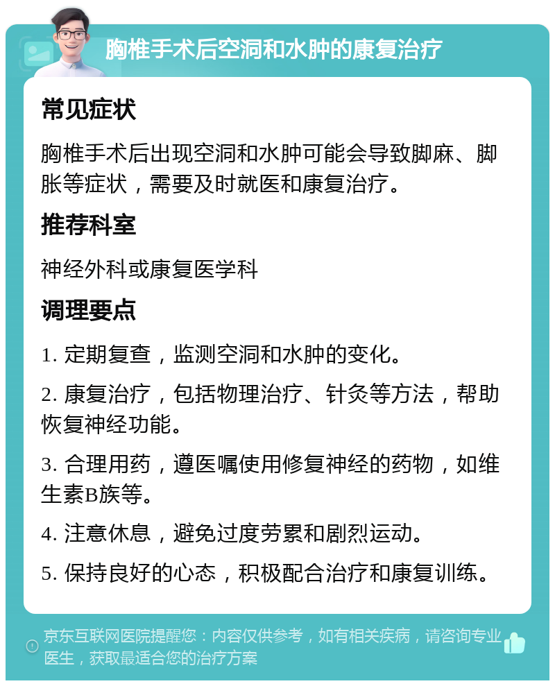 胸椎手术后空洞和水肿的康复治疗 常见症状 胸椎手术后出现空洞和水肿可能会导致脚麻、脚胀等症状，需要及时就医和康复治疗。 推荐科室 神经外科或康复医学科 调理要点 1. 定期复查，监测空洞和水肿的变化。 2. 康复治疗，包括物理治疗、针灸等方法，帮助恢复神经功能。 3. 合理用药，遵医嘱使用修复神经的药物，如维生素B族等。 4. 注意休息，避免过度劳累和剧烈运动。 5. 保持良好的心态，积极配合治疗和康复训练。