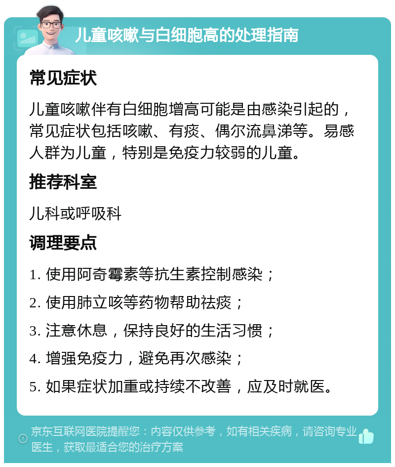 儿童咳嗽与白细胞高的处理指南 常见症状 儿童咳嗽伴有白细胞增高可能是由感染引起的，常见症状包括咳嗽、有痰、偶尔流鼻涕等。易感人群为儿童，特别是免疫力较弱的儿童。 推荐科室 儿科或呼吸科 调理要点 1. 使用阿奇霉素等抗生素控制感染； 2. 使用肺立咳等药物帮助祛痰； 3. 注意休息，保持良好的生活习惯； 4. 增强免疫力，避免再次感染； 5. 如果症状加重或持续不改善，应及时就医。