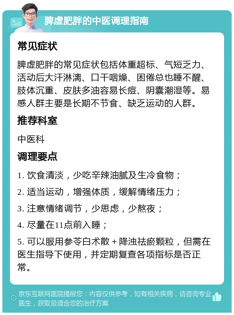 脾虚肥胖的中医调理指南 常见症状 脾虚肥胖的常见症状包括体重超标、气短乏力、活动后大汗淋漓、口干咽燥、困倦总也睡不醒、肢体沉重、皮肤多油容易长痘、阴囊潮湿等。易感人群主要是长期不节食、缺乏运动的人群。 推荐科室 中医科 调理要点 1. 饮食清淡，少吃辛辣油腻及生冷食物； 2. 适当运动，增强体质，缓解情绪压力； 3. 注意情绪调节，少思虑，少熬夜； 4. 尽量在11点前入睡； 5. 可以服用参苓白术散＋降浊祛瘀颗粒，但需在医生指导下使用，并定期复查各项指标是否正常。