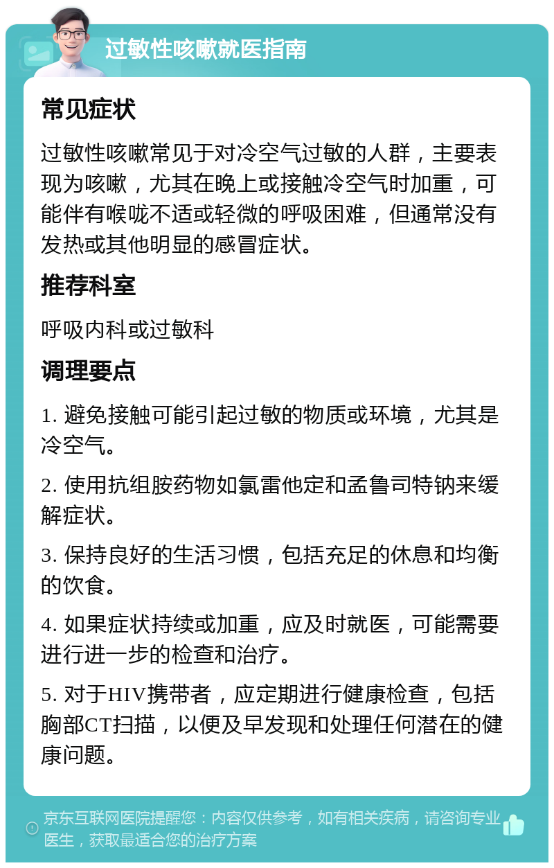 过敏性咳嗽就医指南 常见症状 过敏性咳嗽常见于对冷空气过敏的人群，主要表现为咳嗽，尤其在晚上或接触冷空气时加重，可能伴有喉咙不适或轻微的呼吸困难，但通常没有发热或其他明显的感冒症状。 推荐科室 呼吸内科或过敏科 调理要点 1. 避免接触可能引起过敏的物质或环境，尤其是冷空气。 2. 使用抗组胺药物如氯雷他定和孟鲁司特钠来缓解症状。 3. 保持良好的生活习惯，包括充足的休息和均衡的饮食。 4. 如果症状持续或加重，应及时就医，可能需要进行进一步的检查和治疗。 5. 对于HIV携带者，应定期进行健康检查，包括胸部CT扫描，以便及早发现和处理任何潜在的健康问题。