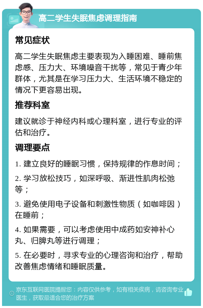 高二学生失眠焦虑调理指南 常见症状 高二学生失眠焦虑主要表现为入睡困难、睡前焦虑感、压力大、环境噪音干扰等，常见于青少年群体，尤其是在学习压力大、生活环境不稳定的情况下更容易出现。 推荐科室 建议就诊于神经内科或心理科室，进行专业的评估和治疗。 调理要点 1. 建立良好的睡眠习惯，保持规律的作息时间； 2. 学习放松技巧，如深呼吸、渐进性肌肉松弛等； 3. 避免使用电子设备和刺激性物质（如咖啡因）在睡前； 4. 如果需要，可以考虑使用中成药如安神补心丸、归脾丸等进行调理； 5. 在必要时，寻求专业的心理咨询和治疗，帮助改善焦虑情绪和睡眠质量。