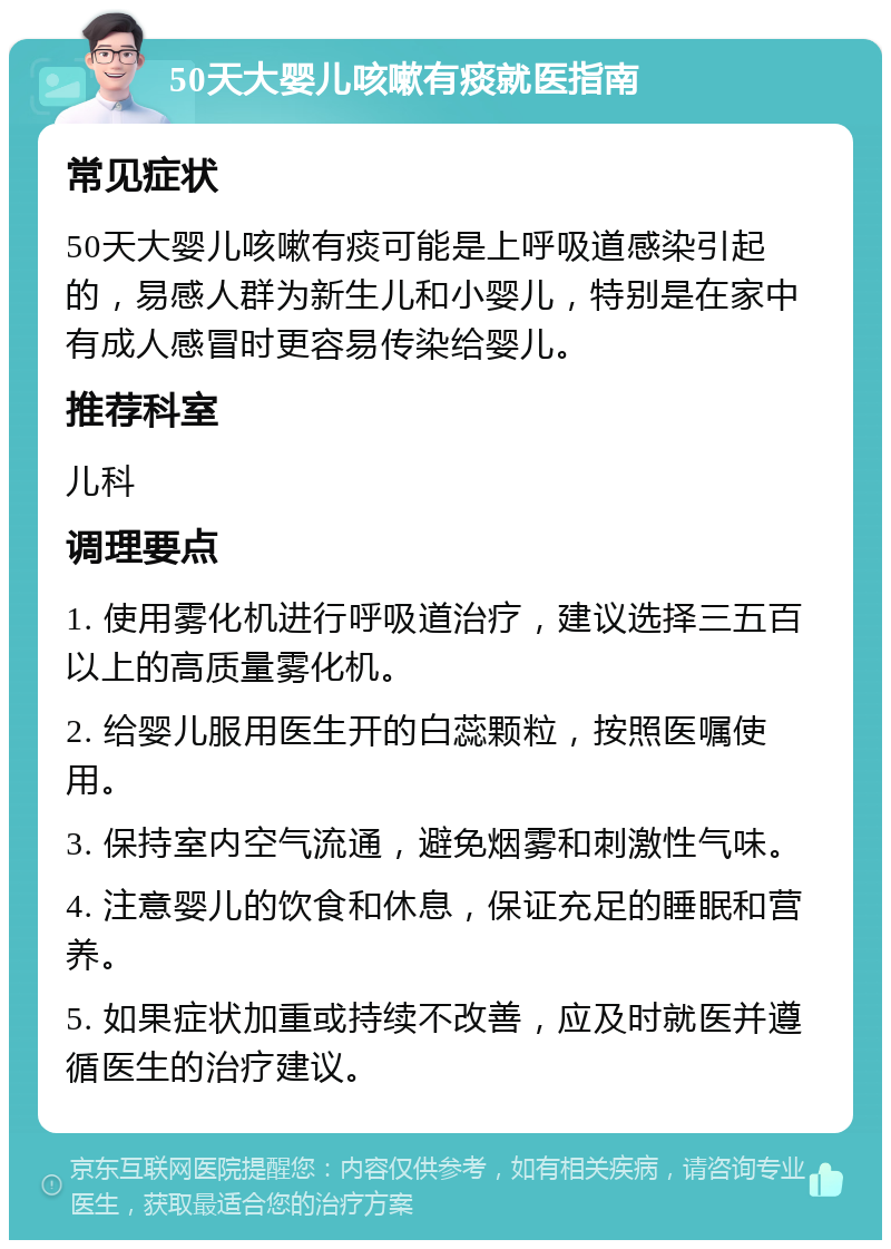 50天大婴儿咳嗽有痰就医指南 常见症状 50天大婴儿咳嗽有痰可能是上呼吸道感染引起的，易感人群为新生儿和小婴儿，特别是在家中有成人感冒时更容易传染给婴儿。 推荐科室 儿科 调理要点 1. 使用雾化机进行呼吸道治疗，建议选择三五百以上的高质量雾化机。 2. 给婴儿服用医生开的白蕊颗粒，按照医嘱使用。 3. 保持室内空气流通，避免烟雾和刺激性气味。 4. 注意婴儿的饮食和休息，保证充足的睡眠和营养。 5. 如果症状加重或持续不改善，应及时就医并遵循医生的治疗建议。