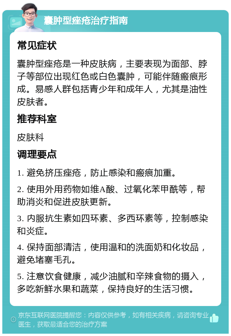 囊肿型痤疮治疗指南 常见症状 囊肿型痤疮是一种皮肤病，主要表现为面部、脖子等部位出现红色或白色囊肿，可能伴随瘢痕形成。易感人群包括青少年和成年人，尤其是油性皮肤者。 推荐科室 皮肤科 调理要点 1. 避免挤压痤疮，防止感染和瘢痕加重。 2. 使用外用药物如维A酸、过氧化苯甲酰等，帮助消炎和促进皮肤更新。 3. 内服抗生素如四环素、多西环素等，控制感染和炎症。 4. 保持面部清洁，使用温和的洗面奶和化妆品，避免堵塞毛孔。 5. 注意饮食健康，减少油腻和辛辣食物的摄入，多吃新鲜水果和蔬菜，保持良好的生活习惯。