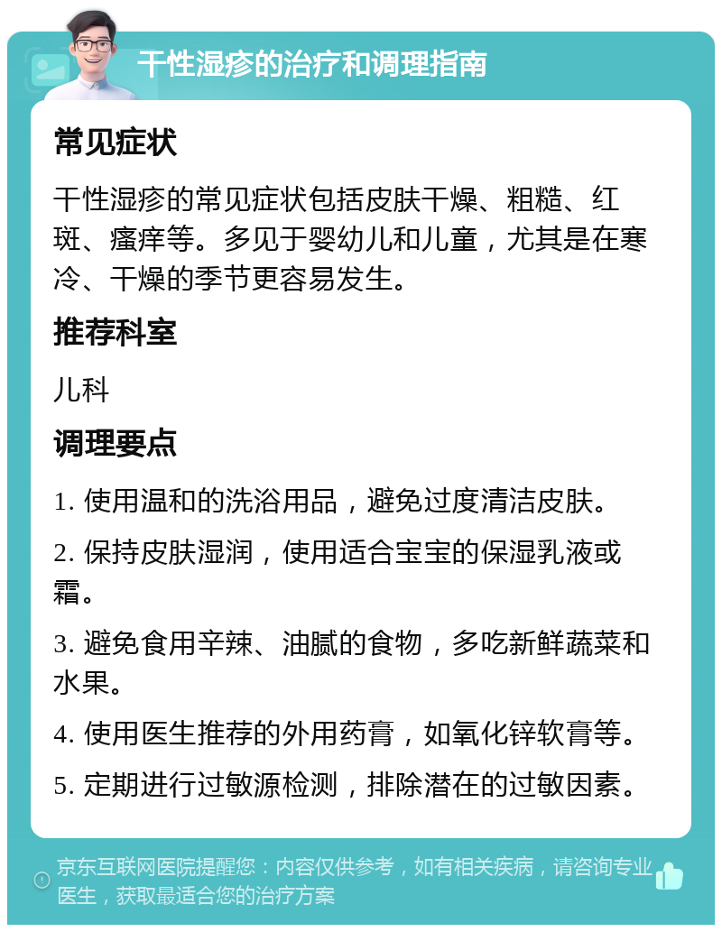 干性湿疹的治疗和调理指南 常见症状 干性湿疹的常见症状包括皮肤干燥、粗糙、红斑、瘙痒等。多见于婴幼儿和儿童，尤其是在寒冷、干燥的季节更容易发生。 推荐科室 儿科 调理要点 1. 使用温和的洗浴用品，避免过度清洁皮肤。 2. 保持皮肤湿润，使用适合宝宝的保湿乳液或霜。 3. 避免食用辛辣、油腻的食物，多吃新鲜蔬菜和水果。 4. 使用医生推荐的外用药膏，如氧化锌软膏等。 5. 定期进行过敏源检测，排除潜在的过敏因素。