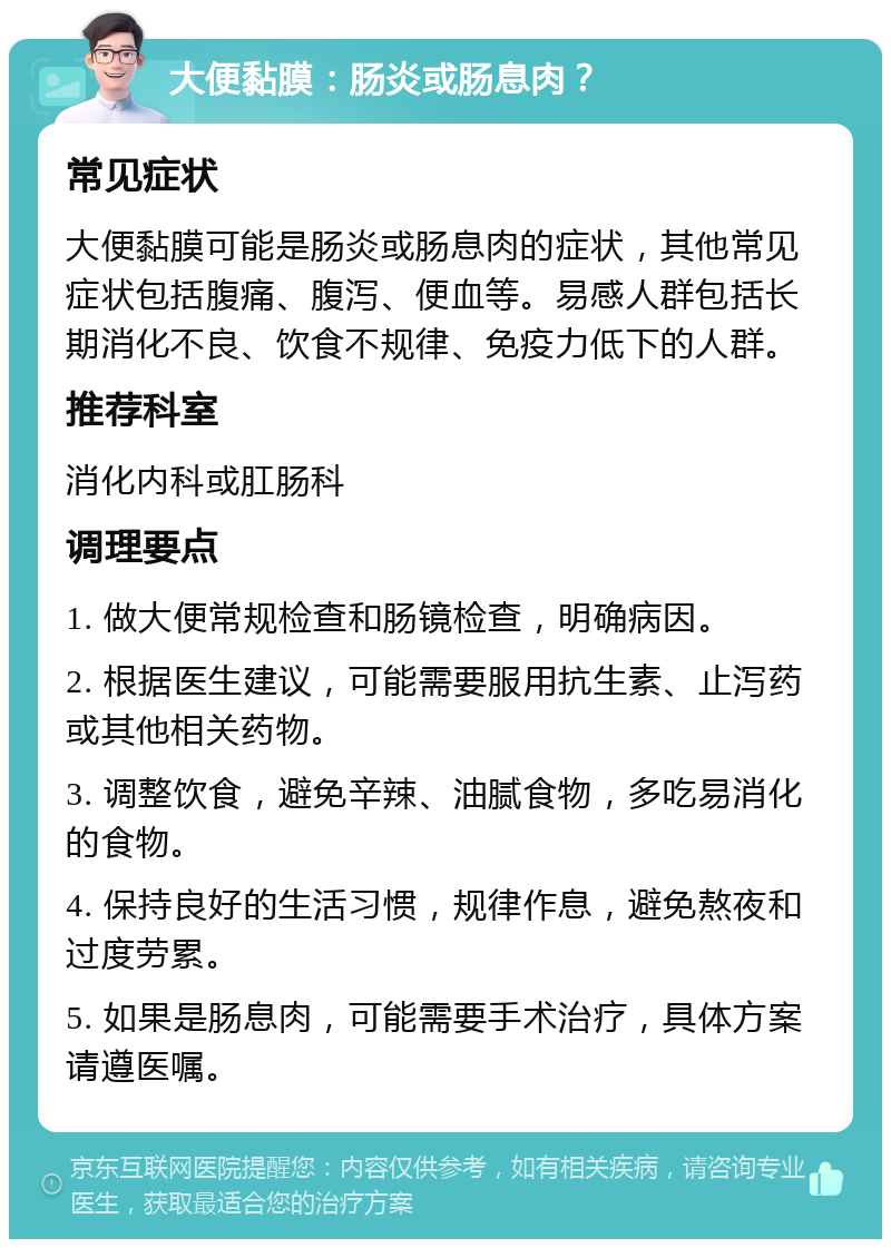 大便黏膜：肠炎或肠息肉？ 常见症状 大便黏膜可能是肠炎或肠息肉的症状，其他常见症状包括腹痛、腹泻、便血等。易感人群包括长期消化不良、饮食不规律、免疫力低下的人群。 推荐科室 消化内科或肛肠科 调理要点 1. 做大便常规检查和肠镜检查，明确病因。 2. 根据医生建议，可能需要服用抗生素、止泻药或其他相关药物。 3. 调整饮食，避免辛辣、油腻食物，多吃易消化的食物。 4. 保持良好的生活习惯，规律作息，避免熬夜和过度劳累。 5. 如果是肠息肉，可能需要手术治疗，具体方案请遵医嘱。