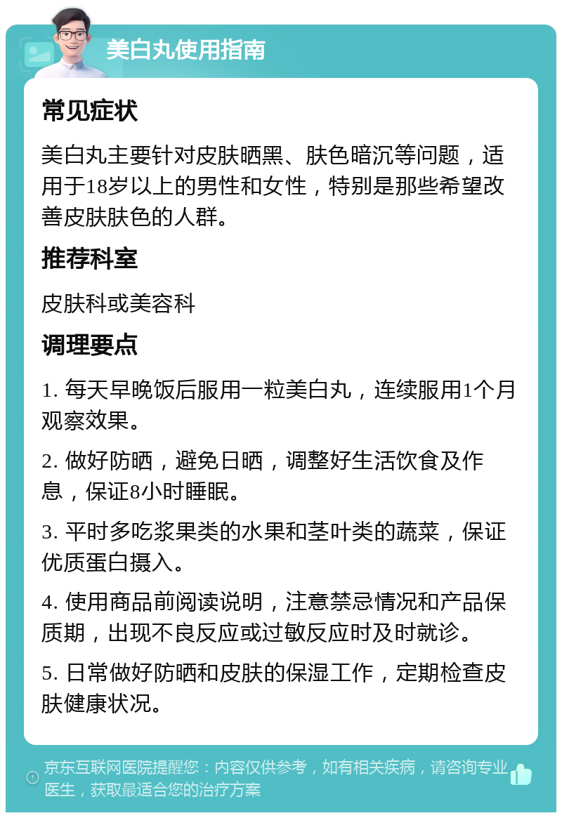 美白丸使用指南 常见症状 美白丸主要针对皮肤晒黑、肤色暗沉等问题，适用于18岁以上的男性和女性，特别是那些希望改善皮肤肤色的人群。 推荐科室 皮肤科或美容科 调理要点 1. 每天早晚饭后服用一粒美白丸，连续服用1个月观察效果。 2. 做好防晒，避免日晒，调整好生活饮食及作息，保证8小时睡眠。 3. 平时多吃浆果类的水果和茎叶类的蔬菜，保证优质蛋白摄入。 4. 使用商品前阅读说明，注意禁忌情况和产品保质期，出现不良反应或过敏反应时及时就诊。 5. 日常做好防晒和皮肤的保湿工作，定期检查皮肤健康状况。