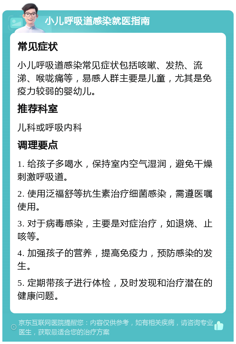 小儿呼吸道感染就医指南 常见症状 小儿呼吸道感染常见症状包括咳嗽、发热、流涕、喉咙痛等，易感人群主要是儿童，尤其是免疫力较弱的婴幼儿。 推荐科室 儿科或呼吸内科 调理要点 1. 给孩子多喝水，保持室内空气湿润，避免干燥刺激呼吸道。 2. 使用泛福舒等抗生素治疗细菌感染，需遵医嘱使用。 3. 对于病毒感染，主要是对症治疗，如退烧、止咳等。 4. 加强孩子的营养，提高免疫力，预防感染的发生。 5. 定期带孩子进行体检，及时发现和治疗潜在的健康问题。