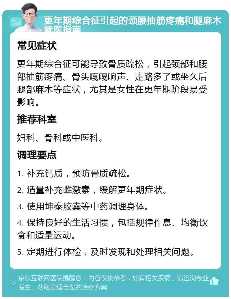 更年期综合征引起的颈腰抽筋疼痛和腿麻木就医指南 常见症状 更年期综合征可能导致骨质疏松，引起颈部和腰部抽筋疼痛、骨头嘎嘎响声、走路多了或坐久后腿部麻木等症状，尤其是女性在更年期阶段易受影响。 推荐科室 妇科、骨科或中医科。 调理要点 1. 补充钙质，预防骨质疏松。 2. 适量补充雌激素，缓解更年期症状。 3. 使用坤泰胶囊等中药调理身体。 4. 保持良好的生活习惯，包括规律作息、均衡饮食和适量运动。 5. 定期进行体检，及时发现和处理相关问题。