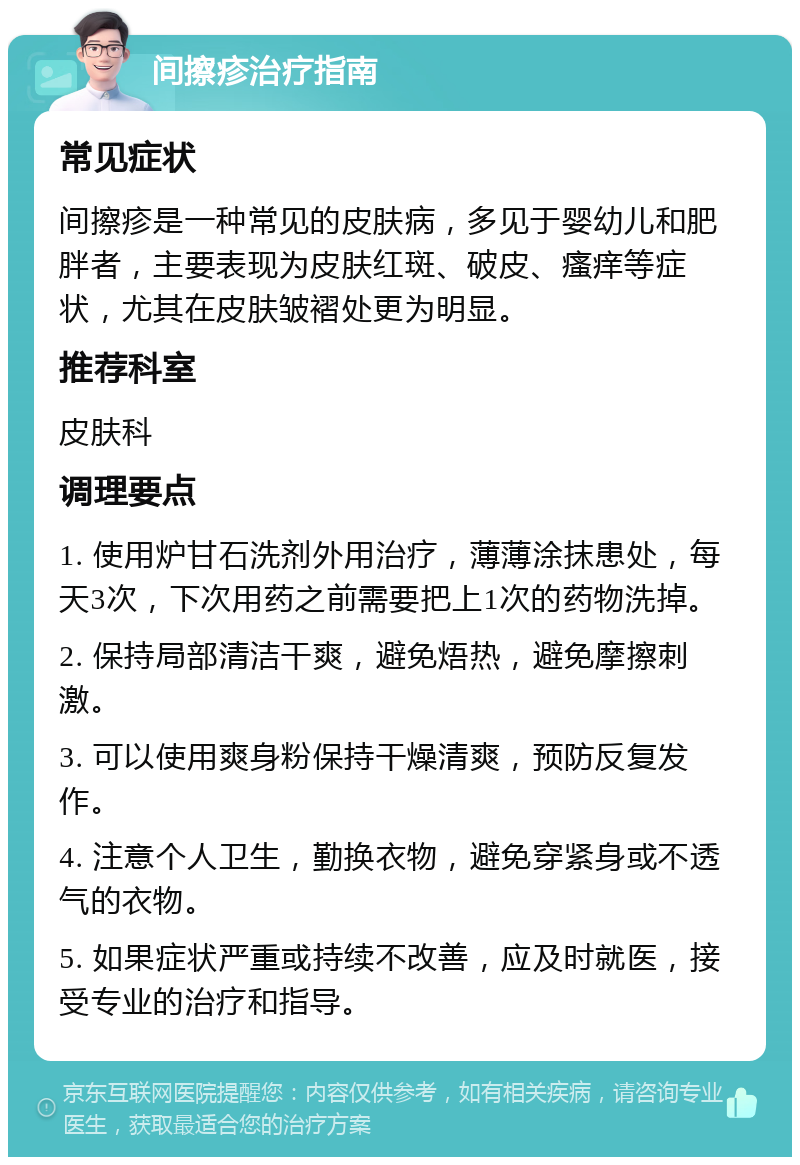 间擦疹治疗指南 常见症状 间擦疹是一种常见的皮肤病，多见于婴幼儿和肥胖者，主要表现为皮肤红斑、破皮、瘙痒等症状，尤其在皮肤皱褶处更为明显。 推荐科室 皮肤科 调理要点 1. 使用炉甘石洗剂外用治疗，薄薄涂抹患处，每天3次，下次用药之前需要把上1次的药物洗掉。 2. 保持局部清洁干爽，避免焐热，避免摩擦刺激。 3. 可以使用爽身粉保持干燥清爽，预防反复发作。 4. 注意个人卫生，勤换衣物，避免穿紧身或不透气的衣物。 5. 如果症状严重或持续不改善，应及时就医，接受专业的治疗和指导。