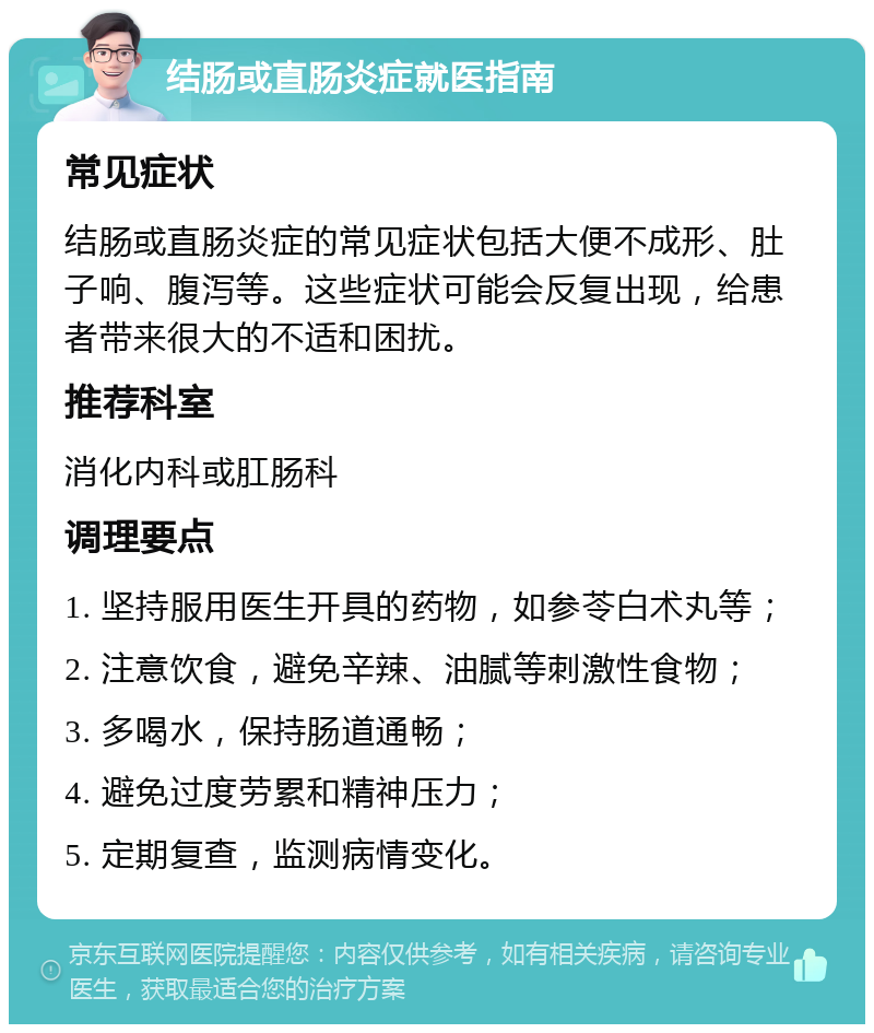 结肠或直肠炎症就医指南 常见症状 结肠或直肠炎症的常见症状包括大便不成形、肚子响、腹泻等。这些症状可能会反复出现，给患者带来很大的不适和困扰。 推荐科室 消化内科或肛肠科 调理要点 1. 坚持服用医生开具的药物，如参苓白术丸等； 2. 注意饮食，避免辛辣、油腻等刺激性食物； 3. 多喝水，保持肠道通畅； 4. 避免过度劳累和精神压力； 5. 定期复查，监测病情变化。