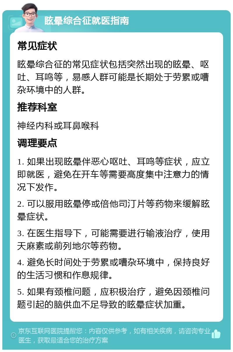 眩晕综合征就医指南 常见症状 眩晕综合征的常见症状包括突然出现的眩晕、呕吐、耳鸣等，易感人群可能是长期处于劳累或嘈杂环境中的人群。 推荐科室 神经内科或耳鼻喉科 调理要点 1. 如果出现眩晕伴恶心呕吐、耳鸣等症状，应立即就医，避免在开车等需要高度集中注意力的情况下发作。 2. 可以服用眩晕停或倍他司汀片等药物来缓解眩晕症状。 3. 在医生指导下，可能需要进行输液治疗，使用天麻素或前列地尔等药物。 4. 避免长时间处于劳累或嘈杂环境中，保持良好的生活习惯和作息规律。 5. 如果有颈椎问题，应积极治疗，避免因颈椎问题引起的脑供血不足导致的眩晕症状加重。