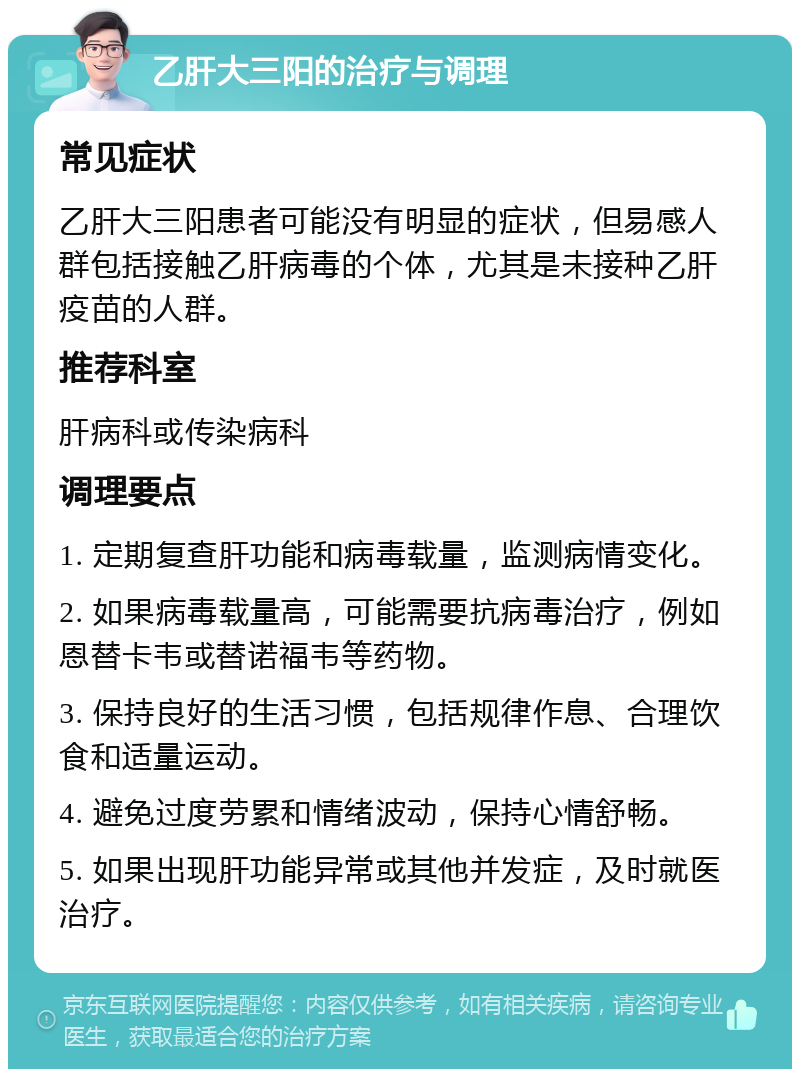 乙肝大三阳的治疗与调理 常见症状 乙肝大三阳患者可能没有明显的症状，但易感人群包括接触乙肝病毒的个体，尤其是未接种乙肝疫苗的人群。 推荐科室 肝病科或传染病科 调理要点 1. 定期复查肝功能和病毒载量，监测病情变化。 2. 如果病毒载量高，可能需要抗病毒治疗，例如恩替卡韦或替诺福韦等药物。 3. 保持良好的生活习惯，包括规律作息、合理饮食和适量运动。 4. 避免过度劳累和情绪波动，保持心情舒畅。 5. 如果出现肝功能异常或其他并发症，及时就医治疗。