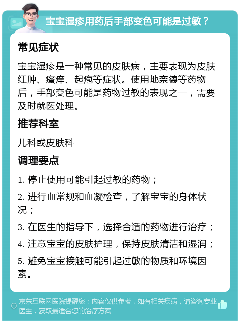 宝宝湿疹用药后手部变色可能是过敏？ 常见症状 宝宝湿疹是一种常见的皮肤病，主要表现为皮肤红肿、瘙痒、起疱等症状。使用地奈德等药物后，手部变色可能是药物过敏的表现之一，需要及时就医处理。 推荐科室 儿科或皮肤科 调理要点 1. 停止使用可能引起过敏的药物； 2. 进行血常规和血凝检查，了解宝宝的身体状况； 3. 在医生的指导下，选择合适的药物进行治疗； 4. 注意宝宝的皮肤护理，保持皮肤清洁和湿润； 5. 避免宝宝接触可能引起过敏的物质和环境因素。