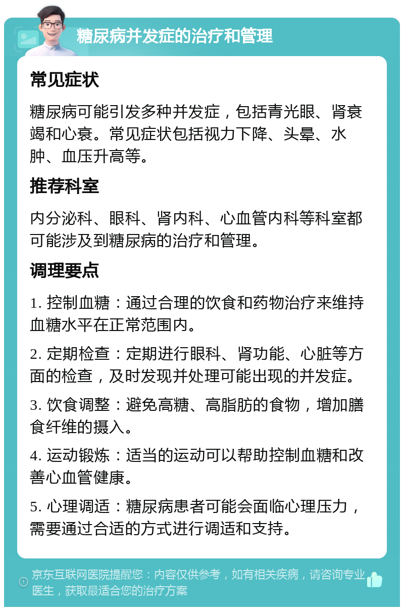 糖尿病并发症的治疗和管理 常见症状 糖尿病可能引发多种并发症，包括青光眼、肾衰竭和心衰。常见症状包括视力下降、头晕、水肿、血压升高等。 推荐科室 内分泌科、眼科、肾内科、心血管内科等科室都可能涉及到糖尿病的治疗和管理。 调理要点 1. 控制血糖：通过合理的饮食和药物治疗来维持血糖水平在正常范围内。 2. 定期检查：定期进行眼科、肾功能、心脏等方面的检查，及时发现并处理可能出现的并发症。 3. 饮食调整：避免高糖、高脂肪的食物，增加膳食纤维的摄入。 4. 运动锻炼：适当的运动可以帮助控制血糖和改善心血管健康。 5. 心理调适：糖尿病患者可能会面临心理压力，需要通过合适的方式进行调适和支持。