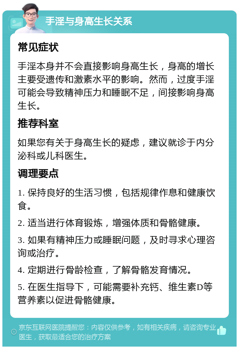 手淫与身高生长关系 常见症状 手淫本身并不会直接影响身高生长，身高的增长主要受遗传和激素水平的影响。然而，过度手淫可能会导致精神压力和睡眠不足，间接影响身高生长。 推荐科室 如果您有关于身高生长的疑虑，建议就诊于内分泌科或儿科医生。 调理要点 1. 保持良好的生活习惯，包括规律作息和健康饮食。 2. 适当进行体育锻炼，增强体质和骨骼健康。 3. 如果有精神压力或睡眠问题，及时寻求心理咨询或治疗。 4. 定期进行骨龄检查，了解骨骼发育情况。 5. 在医生指导下，可能需要补充钙、维生素D等营养素以促进骨骼健康。