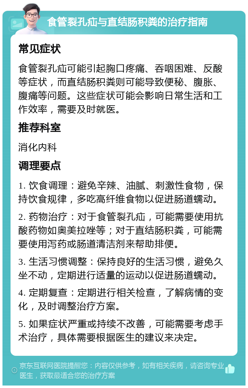 食管裂孔疝与直结肠积粪的治疗指南 常见症状 食管裂孔疝可能引起胸口疼痛、吞咽困难、反酸等症状，而直结肠积粪则可能导致便秘、腹胀、腹痛等问题。这些症状可能会影响日常生活和工作效率，需要及时就医。 推荐科室 消化内科 调理要点 1. 饮食调理：避免辛辣、油腻、刺激性食物，保持饮食规律，多吃高纤维食物以促进肠道蠕动。 2. 药物治疗：对于食管裂孔疝，可能需要使用抗酸药物如奥美拉唑等；对于直结肠积粪，可能需要使用泻药或肠道清洁剂来帮助排便。 3. 生活习惯调整：保持良好的生活习惯，避免久坐不动，定期进行适量的运动以促进肠道蠕动。 4. 定期复查：定期进行相关检查，了解病情的变化，及时调整治疗方案。 5. 如果症状严重或持续不改善，可能需要考虑手术治疗，具体需要根据医生的建议来决定。