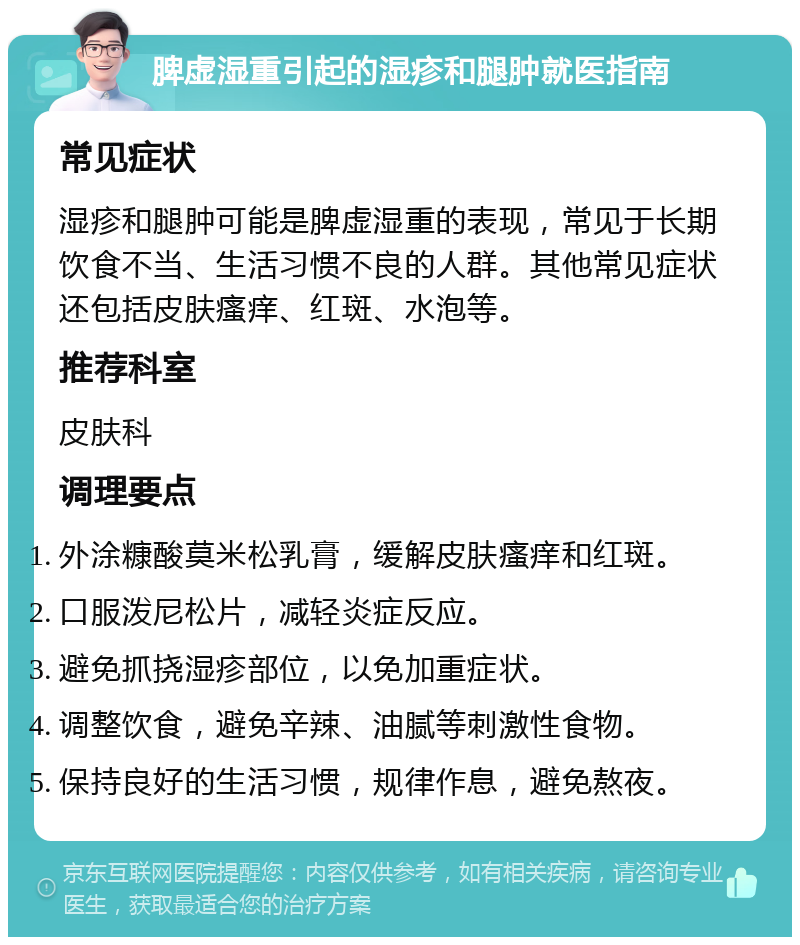 脾虚湿重引起的湿疹和腿肿就医指南 常见症状 湿疹和腿肿可能是脾虚湿重的表现，常见于长期饮食不当、生活习惯不良的人群。其他常见症状还包括皮肤瘙痒、红斑、水泡等。 推荐科室 皮肤科 调理要点 外涂糠酸莫米松乳膏，缓解皮肤瘙痒和红斑。 口服泼尼松片，减轻炎症反应。 避免抓挠湿疹部位，以免加重症状。 调整饮食，避免辛辣、油腻等刺激性食物。 保持良好的生活习惯，规律作息，避免熬夜。