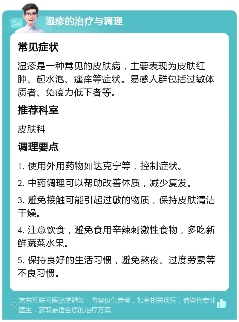 湿疹的治疗与调理 常见症状 湿疹是一种常见的皮肤病，主要表现为皮肤红肿、起水泡、瘙痒等症状。易感人群包括过敏体质者、免疫力低下者等。 推荐科室 皮肤科 调理要点 1. 使用外用药物如达克宁等，控制症状。 2. 中药调理可以帮助改善体质，减少复发。 3. 避免接触可能引起过敏的物质，保持皮肤清洁干燥。 4. 注意饮食，避免食用辛辣刺激性食物，多吃新鲜蔬菜水果。 5. 保持良好的生活习惯，避免熬夜、过度劳累等不良习惯。