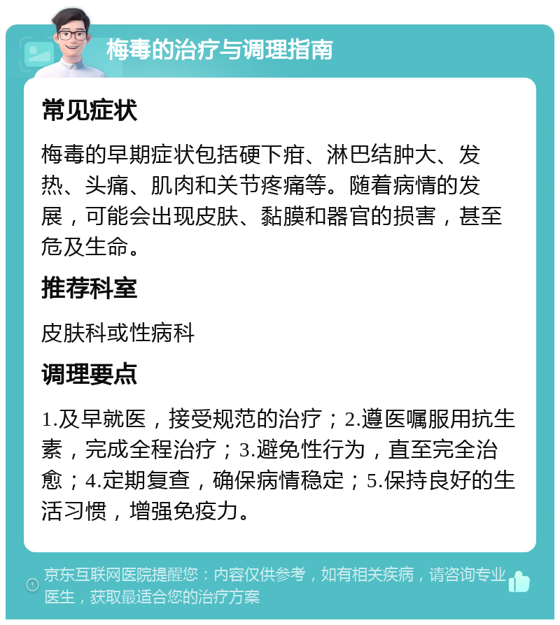 梅毒的治疗与调理指南 常见症状 梅毒的早期症状包括硬下疳、淋巴结肿大、发热、头痛、肌肉和关节疼痛等。随着病情的发展，可能会出现皮肤、黏膜和器官的损害，甚至危及生命。 推荐科室 皮肤科或性病科 调理要点 1.及早就医，接受规范的治疗；2.遵医嘱服用抗生素，完成全程治疗；3.避免性行为，直至完全治愈；4.定期复查，确保病情稳定；5.保持良好的生活习惯，增强免疫力。