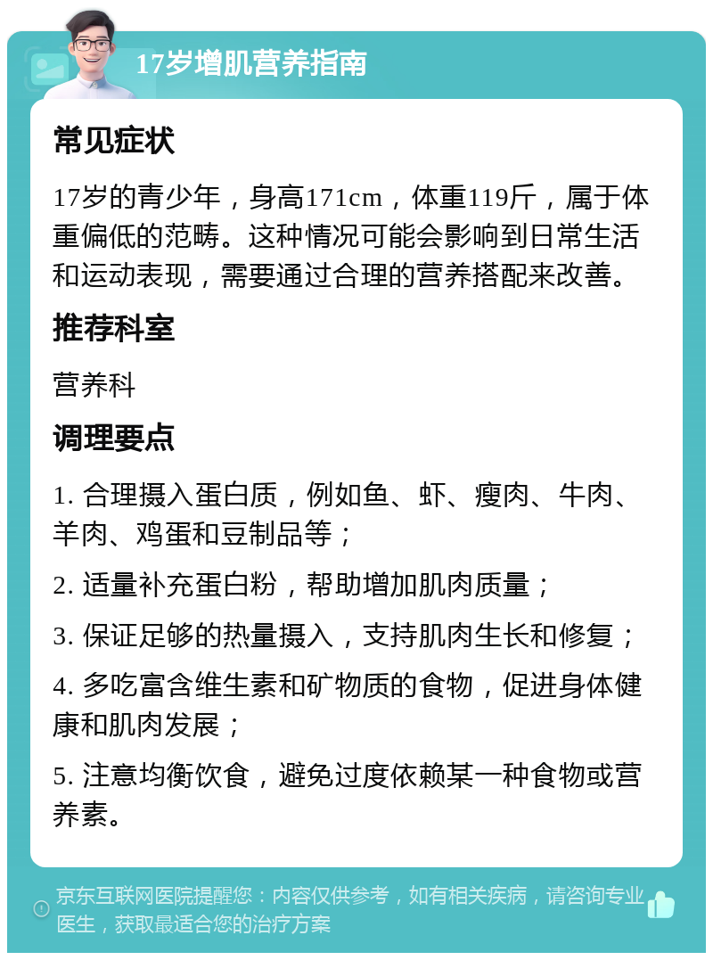 17岁增肌营养指南 常见症状 17岁的青少年，身高171cm，体重119斤，属于体重偏低的范畴。这种情况可能会影响到日常生活和运动表现，需要通过合理的营养搭配来改善。 推荐科室 营养科 调理要点 1. 合理摄入蛋白质，例如鱼、虾、瘦肉、牛肉、羊肉、鸡蛋和豆制品等； 2. 适量补充蛋白粉，帮助增加肌肉质量； 3. 保证足够的热量摄入，支持肌肉生长和修复； 4. 多吃富含维生素和矿物质的食物，促进身体健康和肌肉发展； 5. 注意均衡饮食，避免过度依赖某一种食物或营养素。