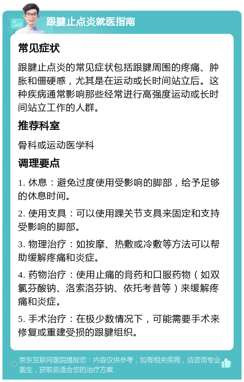 跟腱止点炎就医指南 常见症状 跟腱止点炎的常见症状包括跟腱周围的疼痛、肿胀和僵硬感，尤其是在运动或长时间站立后。这种疾病通常影响那些经常进行高强度运动或长时间站立工作的人群。 推荐科室 骨科或运动医学科 调理要点 1. 休息：避免过度使用受影响的脚部，给予足够的休息时间。 2. 使用支具：可以使用踝关节支具来固定和支持受影响的脚部。 3. 物理治疗：如按摩、热敷或冷敷等方法可以帮助缓解疼痛和炎症。 4. 药物治疗：使用止痛的膏药和口服药物（如双氯芬酸钠、洛索洛芬钠、依托考昔等）来缓解疼痛和炎症。 5. 手术治疗：在极少数情况下，可能需要手术来修复或重建受损的跟腱组织。