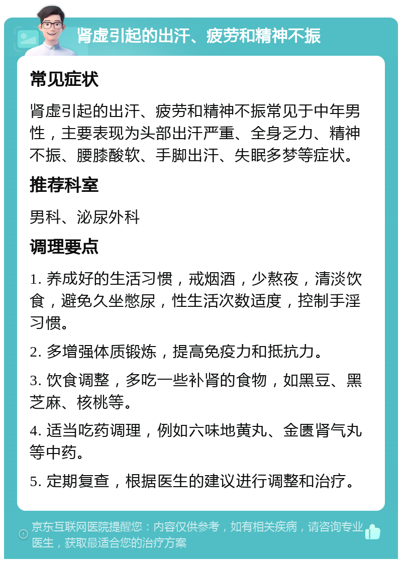 肾虚引起的出汗、疲劳和精神不振 常见症状 肾虚引起的出汗、疲劳和精神不振常见于中年男性，主要表现为头部出汗严重、全身乏力、精神不振、腰膝酸软、手脚出汗、失眠多梦等症状。 推荐科室 男科、泌尿外科 调理要点 1. 养成好的生活习惯，戒烟酒，少熬夜，清淡饮食，避免久坐憋尿，性生活次数适度，控制手淫习惯。 2. 多增强体质锻炼，提高免疫力和抵抗力。 3. 饮食调整，多吃一些补肾的食物，如黑豆、黑芝麻、核桃等。 4. 适当吃药调理，例如六味地黄丸、金匮肾气丸等中药。 5. 定期复查，根据医生的建议进行调整和治疗。