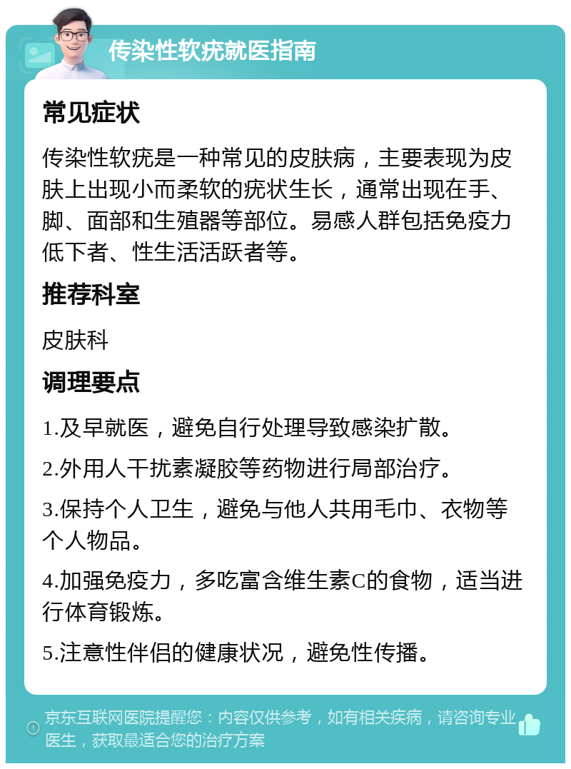 传染性软疣就医指南 常见症状 传染性软疣是一种常见的皮肤病，主要表现为皮肤上出现小而柔软的疣状生长，通常出现在手、脚、面部和生殖器等部位。易感人群包括免疫力低下者、性生活活跃者等。 推荐科室 皮肤科 调理要点 1.及早就医，避免自行处理导致感染扩散。 2.外用人干扰素凝胶等药物进行局部治疗。 3.保持个人卫生，避免与他人共用毛巾、衣物等个人物品。 4.加强免疫力，多吃富含维生素C的食物，适当进行体育锻炼。 5.注意性伴侣的健康状况，避免性传播。