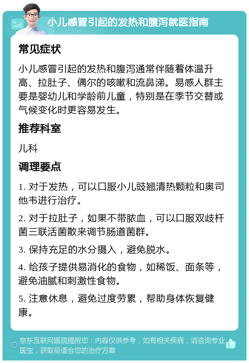 小儿感冒引起的发热和腹泻就医指南 常见症状 小儿感冒引起的发热和腹泻通常伴随着体温升高、拉肚子、偶尔的咳嗽和流鼻涕。易感人群主要是婴幼儿和学龄前儿童，特别是在季节交替或气候变化时更容易发生。 推荐科室 儿科 调理要点 1. 对于发热，可以口服小儿豉翘清热颗粒和奥司他韦进行治疗。 2. 对于拉肚子，如果不带脓血，可以口服双歧杆菌三联活菌散来调节肠道菌群。 3. 保持充足的水分摄入，避免脱水。 4. 给孩子提供易消化的食物，如稀饭、面条等，避免油腻和刺激性食物。 5. 注意休息，避免过度劳累，帮助身体恢复健康。