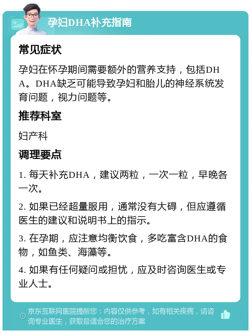 孕妇DHA补充指南 常见症状 孕妇在怀孕期间需要额外的营养支持，包括DHA。DHA缺乏可能导致孕妇和胎儿的神经系统发育问题，视力问题等。 推荐科室 妇产科 调理要点 1. 每天补充DHA，建议两粒，一次一粒，早晚各一次。 2. 如果已经超量服用，通常没有大碍，但应遵循医生的建议和说明书上的指示。 3. 在孕期，应注意均衡饮食，多吃富含DHA的食物，如鱼类、海藻等。 4. 如果有任何疑问或担忧，应及时咨询医生或专业人士。